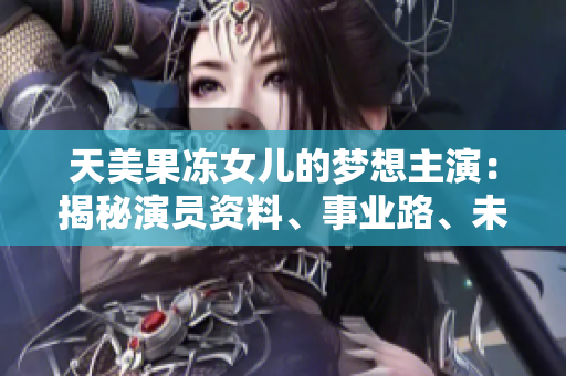 天美果凍女兒的夢(mèng)想主演：揭秘演員資料、事業(yè)路、未來展望