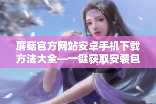 蘑菇官方網(wǎng)站安卓手機下載方法大全—一鍵獲取安裝包及教程