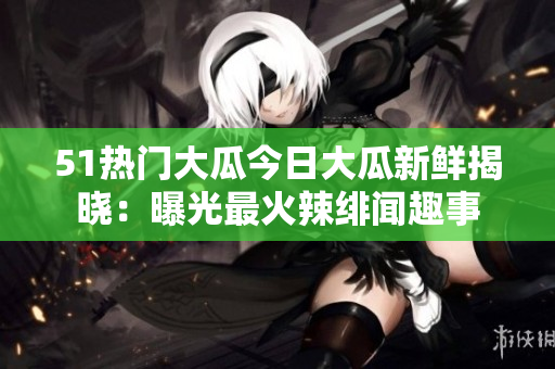 51熱門(mén)大瓜今日大瓜新鮮揭曉：曝光最火辣緋聞趣事