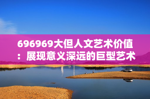 696969大但人文藝術(shù)價值：展現(xiàn)意義深遠的巨型藝術(shù)作品