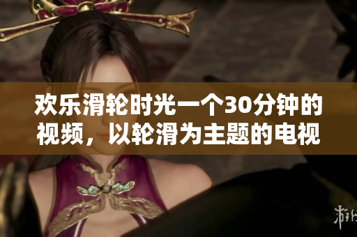 歡樂滑輪時光一個30分鐘的視頻，以輪滑為主題的電視劇