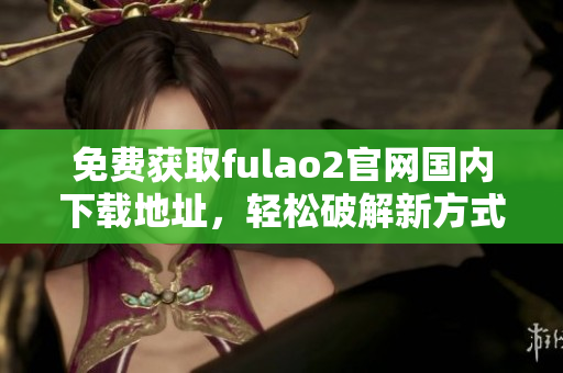 免費(fèi)獲取fulao2官網(wǎng)國(guó)內(nèi)下載地址，輕松破解新方式