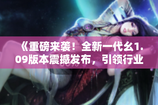 《重磅來(lái)襲！全新一代幺1.09版本震撼發(fā)布，引領(lǐng)行業(yè)未來(lái)風(fēng)潮》