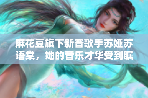麻花豆旗下新晉歌手蘇婭蘇語(yǔ)棠，她的音樂才華受到矚目