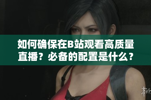 如何確保在B站觀看高質量直播？必備的配置是什么？