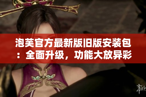 泡芙官方最新版舊版安裝包：全面升級(jí)，功能大放異彩