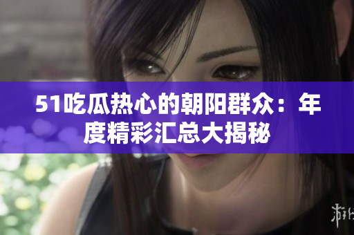 51吃瓜熱心的朝陽(yáng)群眾：年度精彩匯總大揭秘