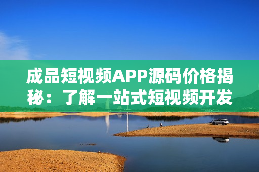 成品短視頻APP源碼價格揭秘：了解一站式短視頻開發(fā)成本