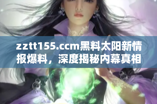 zztt155.ccm黑料太陽(yáng)新情報(bào)爆料，深度揭秘內(nèi)幕真相