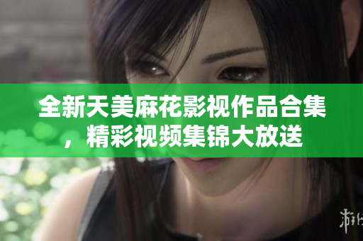 全新天美麻花影視作品合集，精彩視頻集錦大放送