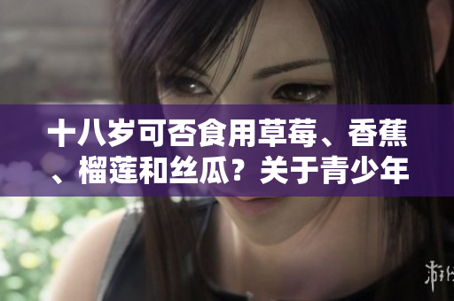 十八歲可否食用草莓、香蕉、榴蓮和絲瓜？關于青少年食品安全的建議