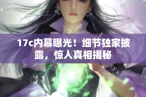 17c內幕曝光！細節(jié)獨家披露，驚人真相揭秘