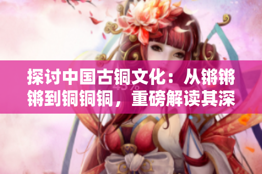 探討中國古銅文化：從鏘鏘鏘到銅銅銅，重磅解讀其深遠影響