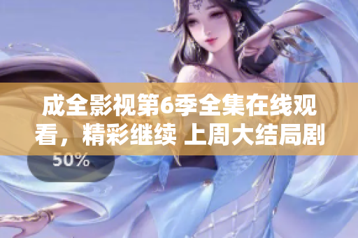 成全影視第6季全集在線觀看，精彩繼續(xù) 上周大結(jié)局劇透內(nèi)容揭秘