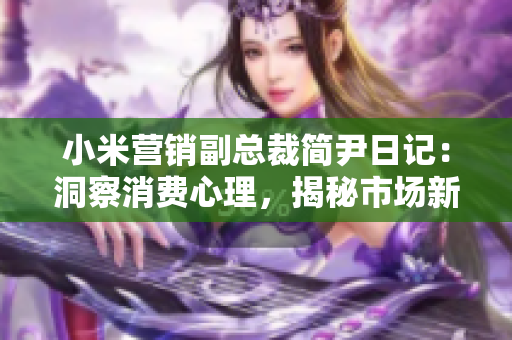 小米營銷副總裁簡尹日記：洞察消費(fèi)心理，揭秘市場新風(fēng)向