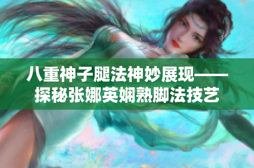 八重神子腿法神妙展現(xiàn)——探秘張娜英嫻熟腳法技藝