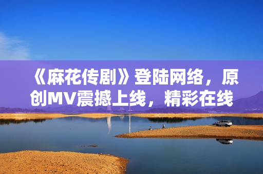 《麻花傳劇》登陸網(wǎng)絡(luò)，原創(chuàng)MV震撼上線，精彩在線觀賞