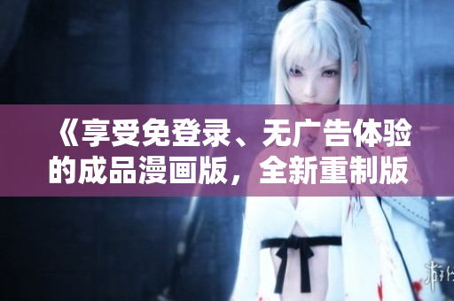 《享受免登錄、無(wú)廣告體驗(yàn)的成品漫畫(huà)版，全新重制版火熱上線(xiàn)，趕緊體驗(yàn)！》