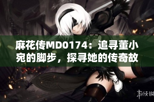 麻花傳MD0174：追尋董小宛的腳步，探尋她的傳奇故事