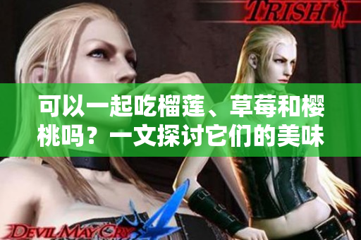 可以一起吃榴蓮、草莓和櫻桃嗎？一文探討它們的美味搭配