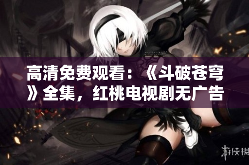 高清免費(fèi)觀看：《斗破蒼穹》全集，紅桃電視劇無廣告在線播放