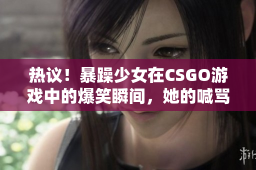 熱議！暴躁少女在CSGO游戲中的爆笑瞬間，她的喊罵聲讓人捧腹大笑
