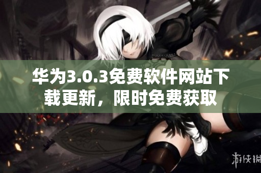 華為3.0.3免費(fèi)軟件網(wǎng)站下載更新，限時(shí)免費(fèi)獲取