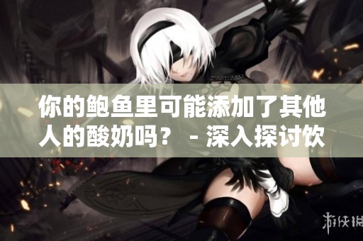 你的鮑魚里可能添加了其他人的酸奶嗎？ - 深入探討飲食健康的鮮為人知的秘密