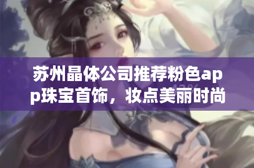 蘇州晶體公司推薦粉色app珠寶首飾，妝點(diǎn)美麗時(shí)尚生活
