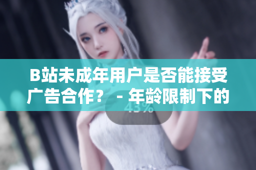 B站未成年用戶是否能接受廣告合作？ - 年齡限制下的B站廣告接納政策
