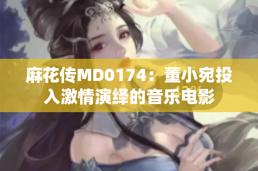 麻花傳MD0174：董小宛投入激情演繹的音樂電影
