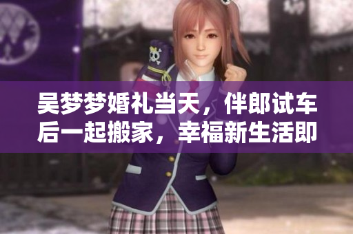 吳夢(mèng)夢(mèng)婚禮當(dāng)天，伴郎試車后一起搬家，幸福新生活即將開始