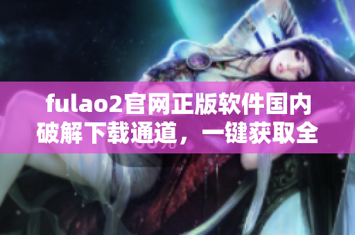 fulao2官網(wǎng)正版軟件國內(nèi)破解下載通道，一鍵獲取全新版資源
