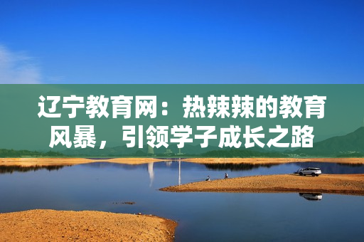 遼寧教育網(wǎng)：熱辣辣的教育風暴，引領學子成長之路