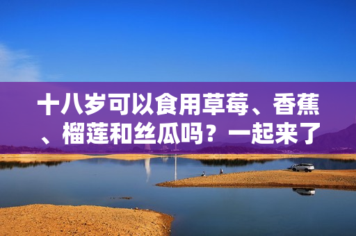 十八歲可以食用草莓、香蕉、榴蓮和絲瓜嗎？一起來了解這些水果的適宜食用年齡！