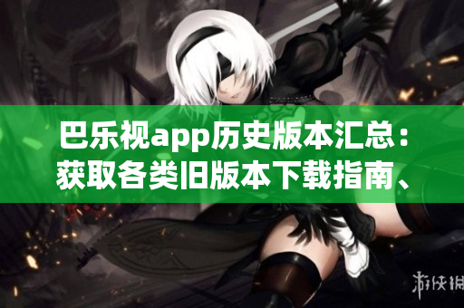 巴樂視app歷史版本匯總：獲取各類舊版本下載指南、安裝方法及注意事項