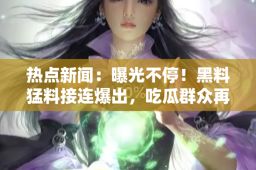 熱點新聞：曝光不停！黑料猛料接連爆出，吃瓜群眾再次熱議
