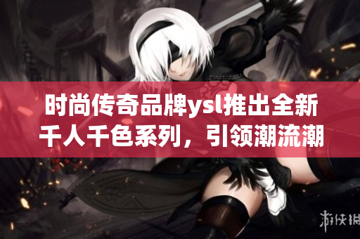 時尚傳奇品牌ysl推出全新千人千色系列，引領(lǐng)潮流潮流，令人屏息期待