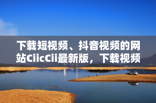 下載短視頻、抖音視頻的網(wǎng)站CiicCii最新版，下載視頻問(wèn)題解決方案