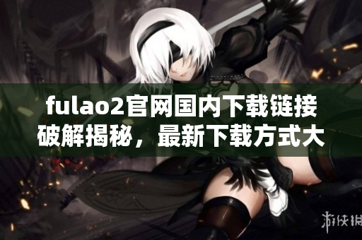 fulao2官網(wǎng)國內(nèi)下載鏈接破解揭秘，最新下載方式大揭秘
