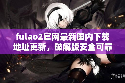 fulao2官網(wǎng)最新國內(nèi)下載地址更新，破解版安全可靠