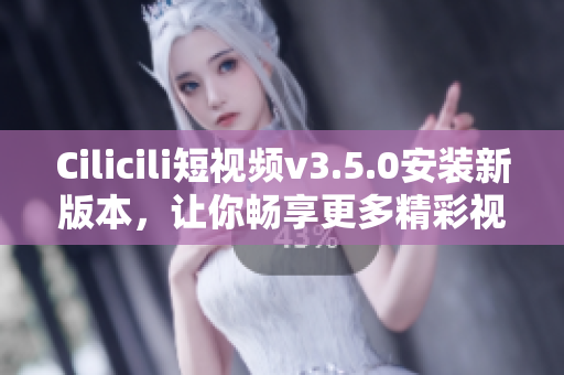 Cilicili短視頻v3.5.0安裝新版本，讓你暢享更多精彩視頻