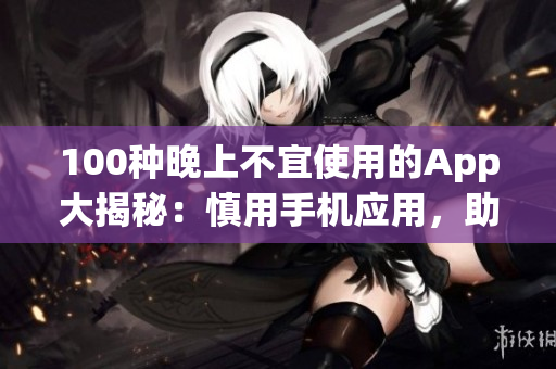 100種晚上不宜使用的App大揭秘：慎用手機應(yīng)用，助你安心入眠