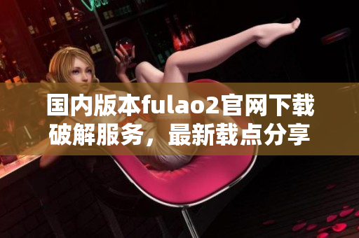 國內(nèi)版本fulao2官網(wǎng)下載破解服務(wù)，最新載點分享