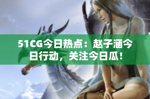 51CG今日熱點(diǎn)：趙子涵今日行動(dòng)，關(guān)注今日瓜！