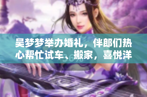 吳夢(mèng)夢(mèng)舉辦婚禮，伴郎們熱心幫忙試車、搬家，喜悅洋溢