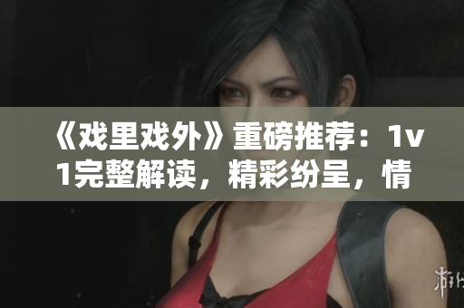 《戲里戲外》重磅推薦：1v1完整解讀，精彩紛呈，情感交織，引人入勝！