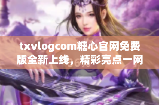 txvlogcom糖心官網(wǎng)免費(fèi)版全新上線，精彩亮點(diǎn)一網(wǎng)打盡