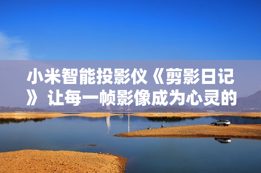 小米智能投影儀《剪影日記》 讓每一幀影像成為心靈的鏡像