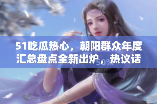 51吃瓜熱心，朝陽群眾年度匯總盤點(diǎn)全新出爐，熱議話題一覽無遺